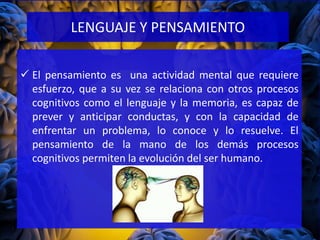 El pensamiento es una actividad mental que requiere
esfuerzo, que a su vez se relaciona con otros procesos
cognitivos como el lenguaje y la memoria, es capaz de
prever y anticipar conductas, y con la capacidad de
enfrentar un problema, lo conoce y lo resuelve. El
pensamiento de la mano de los demás procesos
cognitivos permiten la evolución del ser humano.
LENGUAJE Y PENSAMIENTO
 