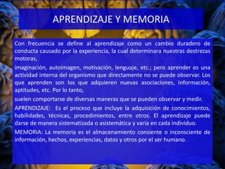 Con frecuencia se define al aprendizaje como un cambio duradero de
conducta causado por la experiencia, la cual determinara nuestras destrezas
motoras,
imaginación, autoimagen, motivación, lenguaje, etc.; pero aprender es una
actividad interna del organismo que directamente no se puede observar. Los
que aprenden son los que adquieren nuevas asociaciones, información,
aptitudes, etc. Por lo tanto,
suelen comportarse de diversas maneras que se pueden observar y medir.
APRENDIZAJE: Es el proceso que incluye la adquisición de conocimientos,
habilidades, técnicas, procedimientos, entre otros. El aprendizaje puede
darse de manera sistematizada o asistemática y varia en cada individuo.
MEMORIA: La memoria es el almacenamiento consiente o inconsciente de
información, hechos, experiencias, datos y otros por el ser humano.
APRENDIZAJE Y MEMORIA
 