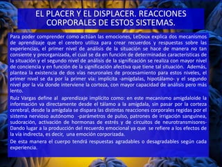 Para poder comprender como actúan las emociones, LeDoux explica dos mecanismos
de aprendizaje que el cerebro utiliza para crear recuerdos y respuestas sobre las
experiencias, el primer nivel de análisis de la situación se hace de manera no tan
consiente y preorganizada, el cual se da en función de determinadas características de
la situación y el segundo nivel de análisis de la significación se realiza con mayor nivel
de conciencia y en función de la significación afectiva que tiene tal situación. Además,
plantea la existencia de dos vías neuronales de procesamiento para estos niveles, el
primer nivel se da por la primer vía: implícita -amígdalas, hipotálamo- y el segundo
nivel por la vía donde interviene la corteza, con mayor capacidad de análisis pero más
lento.
Ruiz Vargas define al aprendizaje implícito como: en este mecanismo amigdaloide la
información va directamente desde el tálamo a la amígdala, sin pasar por la corteza
cerebral, desde la amígdala se dispara las distintas reacciones corporales regidas por el
sistema nervioso autónomo -parámetros de pulso, patrones de irrigación sanguínea,
sudoración, activación de hormonas de estrés y de circuitos de neurotransmisores-
Dando lugar a la producción del recuerdo emocional ya que se refiere a los efectos de
la vía indirecta, es decir, una emoción corporizada.
De esta manera el cuerpo tendrá respuestas agradables o desagradables según cada
experiencia.
EL PLACER Y EL DISPLACER. REACCIONES
CORPORALES DE ESTOS SISTEMAS.
 