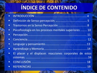ÍNDICE DE CONTENIDO
 INTRODUCCIÓN ................................................................ 4
 Definición de Senso-percepción. ...................................... 5
 Trastornos en la Senso Percepción ................................... 8
 Psicofisiología en los procesos mentales superiores ........ 10
 Percepción......................................................................... 11
 Conciencia......................................................................... 12
 Lenguaje y pensamiento.................. ................. ...............13
 Aprendizaje y Memoria................. ................. ..................14
 El placer y el displacer. reacciones corporales de estos
sistemas. .................. .................................. .......................16
 CONCLUSIÓN .................................................................... 18
 REFERENCIAS .................................................................... 19
 