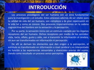 INTRODUCCIÓN
Los procesos psicológicos del ser humano son un área fundamental
para la investigación y el estudio. Estos procesos además de ser vitales para
la calidad de vida del ser humano, son complejos y de gran repercusión en
la vida tal y como se conoce. Dos procesos importantísimos en la cadena
cognoscitiva del hombre son la sensación y la percepción.
Por su parte, la sensación inicia con un estímulo captado por los órganos
receptores del ser humano. Dichos receptores por medio de los sentidos:
vista, tacto, olfato, gusto y oído, van a transmitir la información al cerebro,
sin aun ser transformados en información ni percepción.
De allí se derivan los elementos que dan origen a la percepción, el
estímulo es transformado en información a nivel cerebral y es interpretado
en función a las experiencias sensoriales y vivenciales previas del sujeto.
Dando como resultado un proceso senso-perceptivo.
 