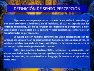 DEFINICIÓN DE SENSO-PERCEPCIÓN
El proceso senso- perceptivo se da a raíz de un estímulo sensitivo, ya
sea este extrínseco o intrínseco en el individuo, el cual es captado por los
órganos sensoriales, de allí se originan los mecanismos perceptivos a nivel
neurológico y psicológico de la persona y estas experiencias sensoriales son
transformadas en percepciones.
El cuerpo del ser humano comúnmente viene condicionado con los
órganos sensoriales y con la predisposición hacia los procesos perceptivos, no
obstante existen una serie de leyes psicológicas y de trastornos en el área
senso- perceptiva son importantes de conocer.
Estos dos procesos fundamentales, sensación y percepción, son
claves para todos los demás procesos cognitivos que se derivan después como
lo son la atención, la concentración, el lenguaje, la memoria, el aprendizaje,
entre otros.
 