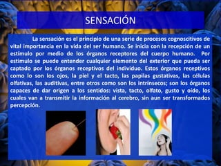 SENSACIÓN
La sensación es el principio de una serie de procesos cognoscitivos de
vital importancia en la vida del ser humano. Se inicia con la recepción de un
estímulo por medio de los órganos receptores del cuerpo humano. Por
estimulo se puede entender cualquier elemento del exterior que pueda ser
captado por los órganos receptivos del individuo. Estos órganos receptivos
como lo son los ojos, la piel y el tacto, las papilas gustativas, las células
olfativas, las auditivas, entre otros como son los intrínsecos; son los órganos
capaces de dar origen a los sentidos: vista, tacto, olfato, gusto y oído, los
cuales van a transmitir la información al cerebro, sin aun ser transformados
percepción.
 