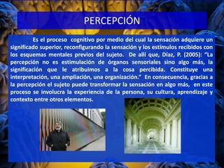 PERCEPCIÓN
Es el proceso cognitivo por medio del cual la sensación adquiere un
significado superior, reconfigurando la sensación y los estímulos recibidos con
los esquemas mentales previos del sujeto. De allí que, Díaz, P. (2005): “La
percepción no es estimulación de órganos sensoriales sino algo más, la
significación que le atribuimos a la cosa percibida. Constituye una
interpretación, una ampliación, una organización.” En consecuencia, gracias a
la percepción el sujeto puede transformar la sensación en algo más, en este
proceso se involucra la experiencia de la persona, su cultura, aprendizaje y
contexto entre otros elementos.
 