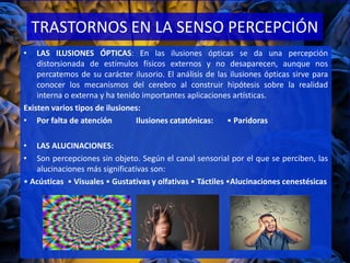 TRASTORNOS EN LA SENSO PERCEPCIÓN
• LAS ILUSIONES ÓPTICAS: En las ilusiones ópticas se da una percepción
distorsionada de estímulos físicos externos y no desaparecen, aunque nos
percatemos de su carácter ilusorio. El análisis de las ilusiones ópticas sirve para
conocer los mecanismos del cerebro al construir hipótesis sobre la realidad
interna o externa y ha tenido importantes aplicaciones artísticas.
Existen varios tipos de ilusiones:
• Por falta de atención Ilusiones catatónicas: • Paridoras
• LAS ALUCINACIONES:
• Son percepciones sin objeto. Según el canal sensorial por el que se perciben, las
alucinaciones más significativas son:
• Acústicas • Visuales • Gustativas y olfativas • Táctiles •Alucinaciones cenestésicas
 