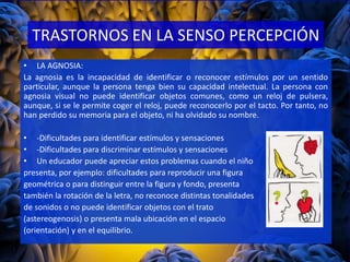 TRASTORNOS EN LA SENSO PERCEPCIÓN
• LA AGNOSIA:
La agnosia es la incapacidad de identificar o reconocer estímulos por un sentido
particular, aunque la persona tenga bien su capacidad intelectual. La persona con
agnosia visual no puede identificar objetos comunes, como un reloj de pulsera,
aunque, si se le permite coger el reloj, puede reconocerlo por el tacto. Por tanto, no
han perdido su memoria para el objeto, ni ha olvidado su nombre.
• -Dificultades para identificar estímulos y sensaciones
• -Dificultades para discriminar estímulos y sensaciones
• Un educador puede apreciar estos problemas cuando el niño
presenta, por ejemplo: dificultades para reproducir una figura
geométrica o para distinguir entre la figura y fondo, presenta
también la rotación de la letra, no reconoce distintas tonalidades
de sonidos o no puede identificar objetos con el trato
(astereogenosis) o presenta mala ubicación en el espacio
(orientación) y en el equilibrio.
 