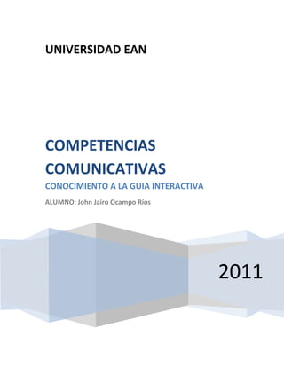 UNIVERSIDAD EAN




COMPETENCIAS
COMUNICATIVAS
CONOCIMIENTO A LA GUIA INTERACTIVA
ALUMNO: John Jairo Ocampo Ríos




                                     2011
 
