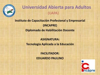 Universidad Abierta para Adultos
(UAPA)
Instituto de Capacitación Profesional y Empresarial
(INCAPRE)
Diplomado de Habilitación Docente
ASIGNATURA:
Tecnología Aplicada a la Educación
FACILITADOR:
EDUARDO PAULINO
 