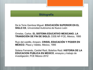 Bibliografía
De la Torre Gamboa Miguel. EDUCACIÓN SUPERIOR EN EL
SIGLO XX, Universidad Autónoma de Nuevo León
Ornelas, Carlos. EL SISTEMA EDUCATIVO MEXICANO. LA
TRANSICIÓN DE FIN DE SIGLO. CIDE-NF-FCE. México, 1995
Ruiz del castillo, Amparo. CRISIS, EDUCACIÓN Y PODER EN
MÉXICO. Plaza y Valdés. México, 1995
Solana Fernando, Cardiel Raúl, Bolaños Raúl. HISTORIA DE LA
EDUCACION PUBLICA EN MEXICO, ensayos y trabajo de
investigación; FCE México 2012
 