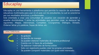 Educaplay
Educaplay es una herramienta o plataforma que permite la creación de actividades
educativas multimedia para usar en el aula con los estudiantes, la cual se caracteriza
por sus resultados atractivos y profesionales.
Está orientada a crear una comunidad de usuarios con vocación de aprender y
enseñar divirtiéndose. Y entre las actividades que permiten crear, se destacan las
siguientes: Mapas, Adivinanzas, Completar, Crucigramas, Diálogos, Dictado,
Ordenar letras y/o palabras, Sopas de letras, etc.
• Es gratuito
• Es sencillo de manejar
• Se pueden elaborar materiales de manera profesional
• Cuenta con 12 tipos de actividades
• Se elaboran materiales de forma online
• Solo con registrarte puedes crear tus propias actividades
• Se pueden compartir materiales con quien esté interesado.
CARACTERÍSTICAS
 