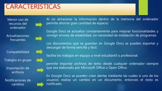 CARACTERÍSTICAS
Menor uso de
recursos del
ordenador
Actualizaciones
frecuentes
Compatibilidad
Trabajos en grupo
Importación de
archivos
Notificaciones de
cambios
Al no almacenar la información dentro de la memoria del ordenador
permite ahorrar gran cantidad de espacio.
Google Docs se actualiza constantemente para mejorar funcionalidades y
corregir errores de estabilidad, sin necesidad de instalación de programas.
Los documentos que se guardan en Google Docs se pueden exportar y
descargar de forma sencilla y fácil.
facilita los trabajos en equipo a nivel estudiantil o profesional.
permite importar archivos de texto desde cualquier ordenador siempre
que sea elaborado por Microsoft Office u Open Office.
En Google Docs se pueden crear alertas mediante las cuales si uno de los
usuarios realiza un cambio en un documento, entonces el resto es
notificado.
 