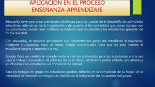 APLICACIÓN EN EL PROCESO
ENSEÑANZA-APRENDIZAJE
Educaplay sirve para crear actividades dinámicas para ser usadas en el desarrollo de actividades
educativas, además activa la imaginación y de acuerdo a los contenidos que desee trabajar con
los estudiantes, pueda crear múltiples actividades que les permita a los estudiantes aprender de
forma divertida.
Con educaplay se realizará actividades que despierten las ganas del estudiante al realizarlas,
mediante crucigramas, sopa de letras, mapas conceptuales, para que de esta manera el
estudiante juegue y aprende a la vez.
Google Docs en cambio se complementaría con los contenidos para los estudiantes y a la vez
para el trabajo cooperativo. Al subir los libros en Word, el docente podrá editarlo, actualizarlo y
así ofrecerá a los estudiantes un contenido de calidad.
Para los trabajos en grupo los estudiantes podrán editarlos en la comodidad de su hogar sin la
necesidad de reunirse los integrantes, facilitando la integración de los aportes del grupo.
 