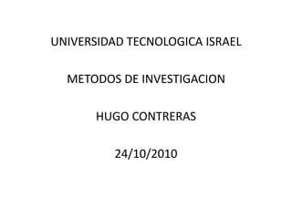 UNIVERSIDAD TECNOLOGICA ISRAEL
METODOS DE INVESTIGACION
HUGO CONTRERAS
24/10/2010
 