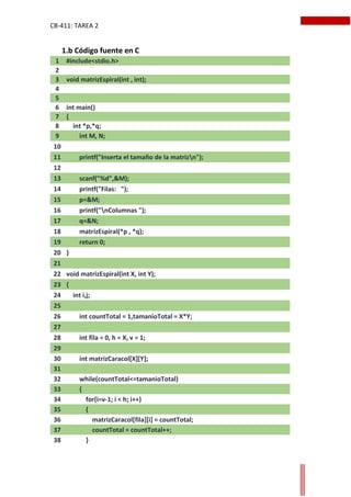 CB-411: TAREA 2
1 #include<stdio.h>
2
3 void matrizEspiral(int , int);
4
5
6 int main()
7 {
8 int *p,*q;
9 int M, N;
10
11 printf("Inserta el tamaño de la matrizn");
12
13 scanf("%d",&M);
14 printf("Filas: ");
15 p=&M;
16 printf("nColumnas ");
17 q=&N;
18 matrizEspiral(*p , *q);
19 return 0;
20 }
21
22 void matrizEspiral(int X, int Y);
23 {
24 int i,j;
25
26 int countTotal = 1,tamanioTotal = X*Y;
27
28 int fila = 0, h = X, v = 1;
29
30 int matrizCaracol[X][Y];
31
32 while(countTotal<=tamanioTotal)
33 {
34 for(i=v-1; i < h; i++)
35 {
36 matrizCaracol[fila][i] = countTotal;
37 countTotal = countTotal++;
38 }
1.b Código fuente en C
 