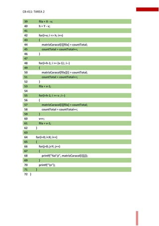 CB-411: TAREA 2
39 fila = X - v;
40 h = Y - v;
41
42 for(i=v; i <= h; i++)
43 {
44 matrizCaracol[i][fila] = countTotal;
45 countTotal = countTotal++;
46 }
47
48 for(i=h-1; i >= (v-1) ; i--)
49 {
50 matrizCaracol[fila][i] = countTotal;
51 countTotal = countTotal++;
52 }
53 fila = v-1;
54
55 for(i=h-1; i >= v ; i--)
56 {
57 matrizCaracol[i][fila] = countTotal;
58 countTotal = countTotal++;
59 }
60 v++;
61 fila = v-1;
62 }
63
64 for(i=0; i<X; i++)
65 {
66 for(j=0; j<Y; j++)
67 {
68 printf("%d t", matrizCaracol[i][j]);
69 }
70 printf("n");
71 }
72 }
 