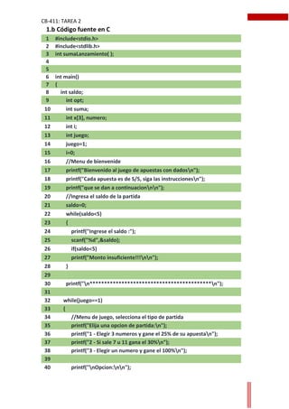 CB-411: TAREA 2
1 #include<stdio.h>
2 #include<stdlib.h>
3 int sumaLanzamiento( );
4
5
6 int main()
7 {
8 int saldo;
9 int opt;
10 int suma;
11 int x[3], numero;
12 int i;
13 int juego;
14 juego=1;
15 i=0;
16 //Menu de bienvenide
17 printf("Bienvenido al juego de apuestas con dadosn");
18 printf("Cada apuesta es de S/5, siga las instruccionesn");
19 printf("que se dan a continuacionnn");
20 //Ingresa el saldo de la partida
21 saldo=0;
22 while(saldo<5)
23 {
24 printf("Ingrese el saldo :");
25 scanf("%d",&saldo);
26 if(saldo<5)
27 printf("Monto insuficiente!!!nn");
28 }
29
30 printf("n******************************************n");
31
32 while(juego==1)
33 {
34 //Menu de juego, selecciona el tipo de partida
35 printf("Elija una opcion de partida:n");
36 printf("1 - Elegir 3 numeros y gane el 25% de su apuestan");
37 printf("2 - Si sale 7 u 11 gana el 30%n");
38 printf("3 - Elegir un numero y gane el 100%n");
39
40 printf("nOpcion:nn");
1.b Código fuente en C
 