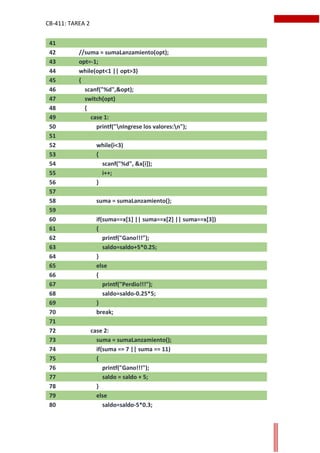 CB-411: TAREA 2
41
42 //suma = sumaLanzamiento(opt);
43 opt=-1;
44 while(opt<1 || opt>3)
45 {
46 scanf("%d",&opt);
47 switch(opt)
48 {
49 case 1:
50 printf("nIngrese los valores:n");
51
52 while(i<3)
53 {
54 scanf("%d", &x[i]);
55 i++;
56 }
57
58 suma = sumaLanzamiento();
59
60 if(suma==x[1] || suma==x[2] || suma==x[3])
61 {
62 printf("Gano!!!");
63 saldo=saldo+5*0.25;
64 }
65 else
66 {
67 printf("Perdio!!!");
68 saldo=saldo-0.25*5;
69 }
70 break;
71
72 case 2:
73 suma = sumaLanzamiento();
74 if(suma == 7 || suma == 11)
75 {
76 printf("Gano!!!");
77 saldo = saldo + 5;
78 }
79 else
80 saldo=saldo-5*0.3;
 