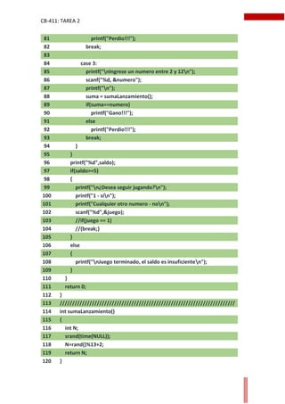 CB-411: TAREA 2
81 printf("Perdio!!!");
82 break;
83
84 case 3:
85 printf("nIngrese un numero entre 2 y 12n");
86 scanf("%d, &numero");
87 printf("n");
88 suma = sumaLanzamiento();
89 if(suma==numero)
90 printf("Gano!!!");
91 else
92 printf("Perdio!!!");
93 break;
94 }
95 }
96 printf("%d",saldo);
97 if(saldo>=5)
98 {
99 printf("n¿Desea seguir jugando?n");
100 printf("1 - sin");
101 printf("Cualquier otro numero - non");
102 scanf("%d",&juego);
103 //if(juego == 1)
104 //{break;}
105 }
106 else
107 {
108 printf("nJuego terminado, el saldo es insuficienten");
109 }
110 }
111 return 0;
112 }
113 ///////////////////////////////////////////////////////////////////////
114 int sumaLanzamiento()
115 {
116 int N;
117 srand(time(NULL));
118 N=rand()%13+2;
119 return N;
120 }
 