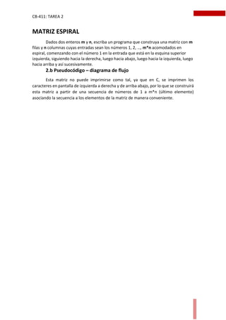 CB-411: TAREA 2
MATRIZ ESPIRAL
Dados dos enteros m y n, escriba un programa que construya una matriz con m
filas y n columnas cuyas entradas sean los números 1, 2, …, m*n acomodados en
espiral, comenzando con el número 1 en la entrada que está en la esquina superior
izquierda, siguiendo hacia la derecha, luego hacia abajo, luego hacia la izquierda, luego
hacia arriba y así sucesivamente.
2.b Pseudocódigo – diagrama de flujo
Esta matriz no puede imprimirse como tal, ya que en C, se imprimen los
caracteres en pantalla de izquierda a derecha y de arriba abajo, por lo que se construirá
esta matriz a partir de una secuencia de números de 1 a m*n (último elemento)
asociando la secuencia a los elementos de la matriz de manera conveniente.
 