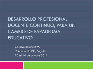DESARROLLO PROFESIONAL DOCENTE CONTINUO, PARA UN CAMBIO DE PARADIGMA EDUCATIVO Carolyn Rayment M. IB Academia PAI, Bogotá  10 al 14 de octubre 2011 