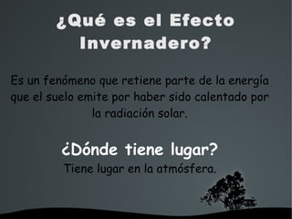   
¿Qué es el Efecto
Invernadero?
Es un fenómeno que retiene parte de la energía
que el suelo emite por haber sido calentado por
la radiación solar.
¿Dónde tiene lugar?
Tiene lugar en la atmósfera.
 