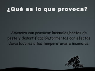   
¿Qué es lo que provoca?
Amenaza con provocar incendios,brotes de
peste y desertificación,tormentas con efectos
devastadores,altas temperaturas e incendios.
 
