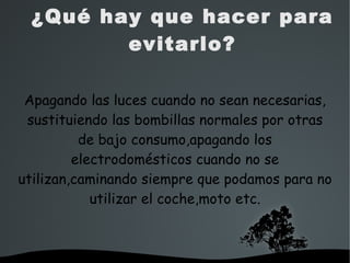   
¿Qué hay que hacer para
evitarlo?
Apagando las luces cuando no sean necesarias,
sustituiendo las bombillas normales por otras
de bajo consumo,apagando los
electrodomésticos cuando no se
utilizan,caminando siempre que podamos para no
utilizar el coche,moto etc.
 