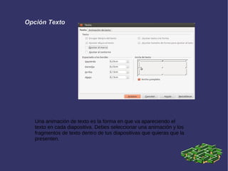 Opción Texto
Una animación de texto es la forma en que va apareciendo el
texto en cada diapositiva. Debes seleccionar una animación y los
fragmentos de texto dentro de tus diapositivas que quieras que la
presenten.
 