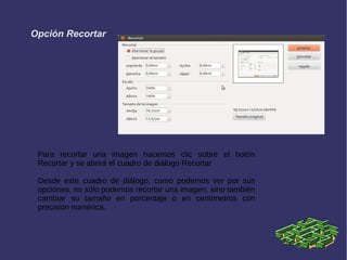 Opción Recortar
Para recortar una imagen hacemos clic sobre el botón
Recortar y se abrirá el cuadro de diálogo Recortar
Desde este cuadro de diálogo, como podemos ver por sus
opciones, no sólo podemos recortar una imagen, sino también
cambiar su tamaño en porcentaje o en centímetros con
precisión numérica.
 