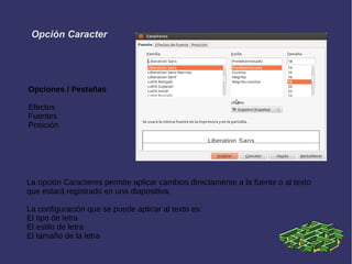 Opciones / Pestañas
Efectos
Fuentes
Posición
La opción Caracteres permite aplicar cambios directamente a la fuente o al texto
que estará registrado en una diapositiva.
La configuración que se puede aplicar al texto es:
El tipo de letra
El estilo de letra
El tamaño de la letra
Opción Caracter
 