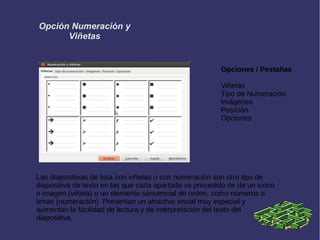 Opción Numeración y
Viñetas
Opciones / Pestañas
Viñetas
Tipo de Numeración
Imágenes
Posición
Opciones
Las diapositivas de lista con viñetas o con numeración son otro tipo de
diapositiva de texto en las que cada apartado va precedido de de un icono
o imagen (viñeta) o un elemento secuencial de orden, como números o
letras (numeración). Presentan un atractivo visual muy especial y
aumentan la facilidad de lectura y de interpretación del texto del
diapositiva.
 