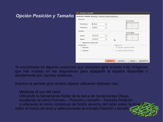 Opción Posición y Tamaño
Te encontrarás en algunas ocasiones que necesites girar el texto o las imágenes
que has incluido en las diapositivas para adaptarlo al espacio disponible o
simplemente por razones estéticas.
Impress te permite girar ambos objetos utilizando distintas vías:
Mediante el uso del ratón
Utilizando la herramienta Rodar de la barra de herramientas Dibujo.
Acudiendo al menú Formato – Posición y tamaño – Pestaña Rotación
o utilizando el menú contextual del botón derecho del ratón sobre la imagen o
sobre el marco de texto y seleccionando la entrada Posición y tamaño.
 