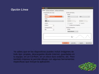 Opción Línea
Ya sabes que en las diapositivas puedes incluir imágenes de
todo tipo: propias, descargadas desde Internet, guardadas en
tu equipo, en un Cd-Rom, en un disco duro externo, etc. Pero
también Impress te permite dibujar con algunas herramientas
específicas que incluye la aplicación.
 