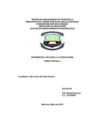 REPÚBLICA BOLIVARIANA DE VENEZUELA
MINISTERIO DEL PODER POPULAR PARA LA DEFENSA
AVIACIÓN MILITAR BOLIVARIANA
DIRECCIÓN DE EDUCACIÓN
CENTRO DE ADIESTRAMIENTO AERONÁUTICO
INFORMATICA APLICADA A LA EDUCACIÓN
TAREA VIRTUAL I
Facilitador: Msc Carol del Valle Omaña
Sección B
S/A Gabriel Romero
C.I.: 10.453928
Maracay, Mayo de 2019
 