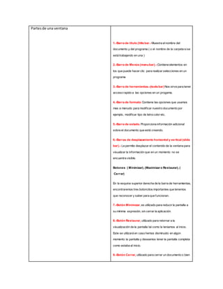 Partesde una ventana
1.-Barra de título (title bar.-Muestra el nombre del
documento y del programa ( o el nombre de la carpeta sise
está trabajando en una )
2.-Barra de Menús (menubar).-Contiene elementos en
los que puede hacer clic para realizar selecciones en un
programa
3.-Barra de herramientas.-(tools bar)Nos sirve para tener
acceso rapido a las opciones en un progama.
4.-Barra de formato:Contiene las opciones que usamos
mas a menudo para modificar nuestro documento por
ejemplo, modificar tipo de letra color etc.
5.-Barra de estado. Proporciona información adicional
sobre el documento que está creando.
6.-Barras de desplazamiento horizontal y vertical (slide
bar).- Le permite desplazar el contenido de la ventana para
visualizar la información que en un momento no se
encuentra visible.
Botones ( Minimizar), (Maximizar o Restaurar), (
Cerrar)
En la esquina superior derecha de la barra de herramientas,
encontraremos tres botoncitos importantes que tenemos
que reconocer y saber para que funcionan.
7.-Botón Minimizar, es utilizado para reducir la pantalla a
su mínima expresión, sin cerrar la aplicación.
8.-Botón Restaurar, utilizado para retornar a la
visualización de la pantalla tal como la teniamos al inicio.
Este se utilizará en caso hemos disminuido en algún
momento la pantalla y deseamos tener la pantalla completa
como estaba al inicio.
9.-Botón Cerrar, utilizado para cerrar un documento o bien
 