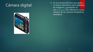 Cámara digital
 Es una cámara de fotos que apela a
un sensor electrónico para digitalizar
las imágenes y guardarlas en
una memoria. Esto diferencia a estas
cámaras de las cámaras fotográficas
analógicas
 