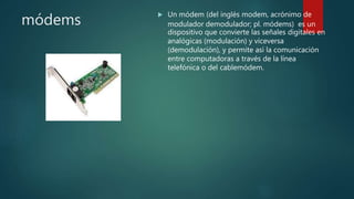 módems
 Un módem (del inglés modem, acrónimo de
modulador demodulador; pl. módems) es un
dispositivo que convierte las señales digitales en
analógicas (modulación) y viceversa
(demodulación), y permite así la comunicación
entre computadoras a través de la línea
telefónica o del cablemódem.
 