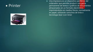  Printer
 Una impresora es un dispositivo periférico del
ordenador que permite producir una gama
permanente de textos o gráficos de documentos
almacenados en un formato electrónico,
imprimiéndolos en medios físicos, normalmente
en papel, utilizando cartuchos de tinta o
tecnología láser (con tóner
 