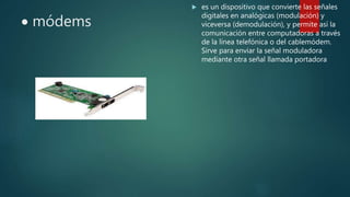  módems
 es un dispositivo que convierte las señales
digitales en analógicas (modulación) y
viceversa (demodulación), y permite así la
comunicación entre computadoras a través
de la línea telefónica o del cablemódem.
Sirve para enviar la señal moduladora
mediante otra señal llamada portadora
 