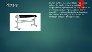 Ploters
 Existen plotters monocromáticos y de cuatro,
ocho o doce colores. En la actualidad
los plotters de inyección son los más usados, ya
que realizan dibujos no lineales con mayor
precisión y resultan más rápidos y silenciosos.
Los plotters más antiguos, en cambio, se
limitaban a realizar dibujos lineales.
 