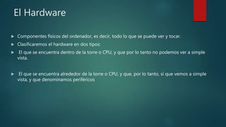 El Hardware
 Componentes físicos del ordenador, es decir, todo lo que se puede ver y tocar.
 Clasificaremos el hardware en dos tipos:
 El que se encuentra dentro de la torre o CPU, y que por lo tanto no podemos ver a simple
vista.
 El que se encuentra alrededor de la torre o CPU, y que, por lo tanto, sí que vemos a simple
vista, y que denominamos periféricos
 