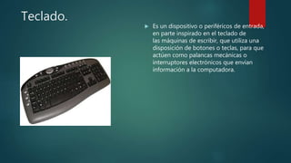 Teclado.
 Es un dispositivo o periféricos de entrada,
en parte inspirado en el teclado de
las máquinas de escribir, que utiliza una
disposición de botones o teclas, para que
actúen como palancas mecánicas o
interruptores electrónicos que envían
información a la computadora.
 