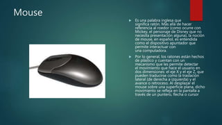 Mouse
 Es una palabra inglesa que
significa ratón. Más allá de hacer
referencia al roedor (como ocurre con
Mickey, el personaje de Disney que no
necesita presentación alguna), la noción
de mouse, en español, es entendida
como el dispositivo apuntador que
permite interactuar con
una computadora.
 Por lo general, los ratones están hechos
de plástico y cuentan con un
mecanismo que les permite detectar
el movimiento que hace el usuario en
dos dimensiones: el eje X y el eje Z, que
pueden traducirse como la traslación
lateral (de derecha a izquierda) y el
avance o retroceso. Al desplazar el
mouse sobre una superficie plana, dicho
movimiento se refleja en la pantalla a
través de un puntero, flecha o cursor
 