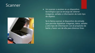 Scanner
 Un scanner o escáner es un dispositivo
tecnológico que se encarga de obtener
imágenes, señales o información de todo tipo
de objetos.
Se le llama scanner al dispositivo de entrada
que permite digitalizar imágenes, datos, señales
y otro tipo de información con el propósito de
leerla y hacer uso de ella para diversos fines.
 