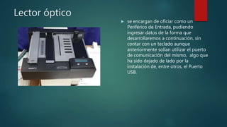Lector óptico
 se encargan de oficiar como un
Periférico de Entrada, pudiendo
ingresar datos de la forma que
desarrollaremos a continuación, sin
contar con un teclado aunque
anteriormente solían utilizar el puerto
de comunicación del mismo, algo que
ha sido dejado de lado por la
instalación de, entre otros, el Puerto
USB.
 