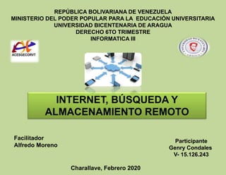 REPÚBLICA BOLIVARIANA DE VENEZUELA
MINISTERIO DEL PODER POPULAR PARA LA EDUCACIÓN UNIVERSITARIA
UNIVERSIDAD BICENTENARIA DE ARAGUA
DERECHO 6TO TRIMESTRE
INFORMATICA III
Participante
Genry Condales
V- 15.126.243
INTERNET, BÚSQUEDA Y
ALMACENAMIENTO REMOTO
Charallave, Febrero 2020
Facilitador
Alfredo Moreno
 