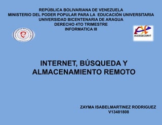 REPÚBLICA BOLIVARIANA DE VENEZUELA
MINISTERIO DEL PODER POPULAR PARA LA EDUCACIÓN UNIVERSITARIA
UNIVERSIDAD BICENTENARIA DE ARAGUA
DERECHO 4TO TRIMESTRE
INFORMATICA III
ZAYMA ISABELMARTINEZ RODRIGUEZ
V13481808
INTERNET, BÚSQUEDA Y
ALMACENAMIENTO REMOTO
 