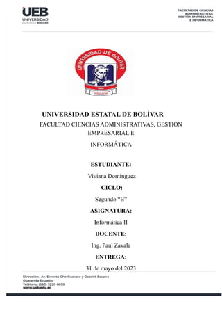 UNIVERSIDAD ESTATAL DE BOLÍVAR
FACULTAD CIENCIAS ADMINISTRATIVAS, GESTIÓN
EMPRESARIAL E
INFORMÁTICA
ESTUDIANTE:
Viviana Domínguez
CICLO:
Segundo “B”
ASIGNATURA:
Informática II
DOCENTE:
Ing. Paul Zavala
ENTREGA:
31 de mayo del 2023
 