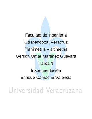 Facultad de ingeniería 
Cd Mendoza, Veracruz 
Planimetría y altimetría 
Gerson Omar Martínez Guevara 
Tarea 1 
Instrumentación 
Enrique Camacho Valencia 
 
