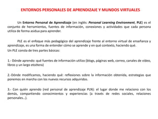ENTORNOS PERSONALES DE APRENDIZAJE Y MUNDOS VIRTUALES
Un Entorno Personal de Aprendizaje (en inglés: Personal Learning Environment, PLE) es el
conjunto de herramientas, fuentes de información, conexiones y actividades que cada persona
utiliza de forma asidua para aprender.
PLE es el enfoque más pedagógico del aprendizaje frente al entorno virtual de enseñanza y
aprendizaje, es una forma de entender cómo se aprende y en qué contexto, haciendo qué.
Un PLE consta de tres partes básicas:
1.- Dónde aprendo: qué fuentes de información utilizo (blogs, páginas web, correo, canales de vídeo,
libros y un largo etcétera)
2.-Dónde modificamos, haciendo qué: reflexiones sobre la información obtenida, estrategias que
ponemos en marcha con los nuevos recursos adquiridos.
3.- Con quién aprendo (red personal de aprendizaje PLN): el lugar donde me relaciono con los
demás, compartiendo conocimientos y experiencias (a través de redes sociales, relaciones
personales…).
 